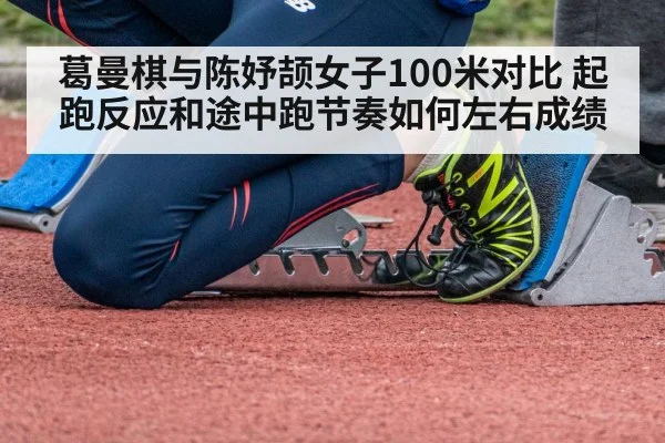 葛曼棋与陈妤颉女子100米对比 起跑反应和途中跑节奏如何左右成绩
